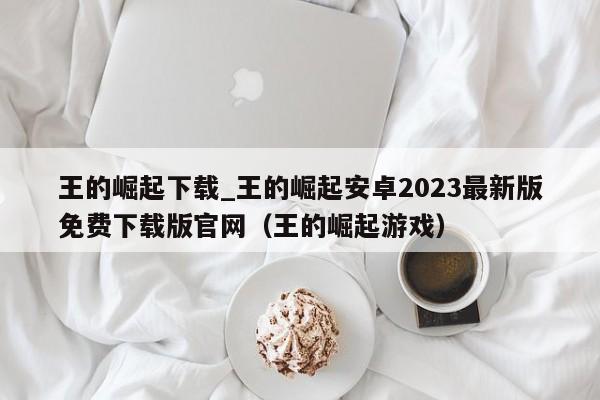 王的崛起下载_王的崛起安卓2023最新版免费下载版官网（王的崛起游戏）