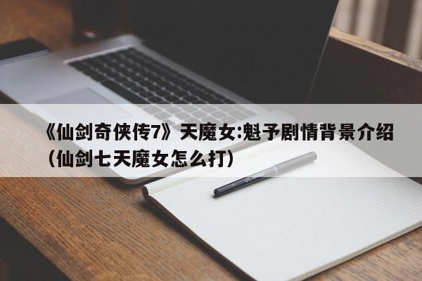 《仙剑奇侠传7》天魔女:魁予剧情背景介绍（仙剑七天魔女怎么打）