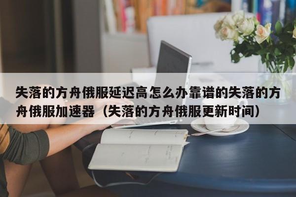 失落的方舟俄服延迟高怎么办靠谱的失落的方舟俄服加速器（失落的方舟俄服更新时间）
