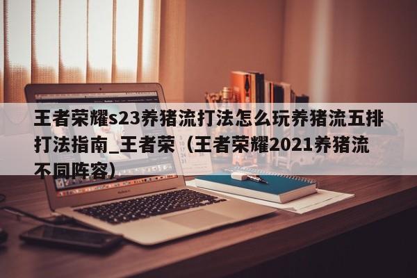 王者荣耀s23养猪流打法怎么玩养猪流五排打法指南_王者荣（王者荣耀2021养猪流不同阵容）
