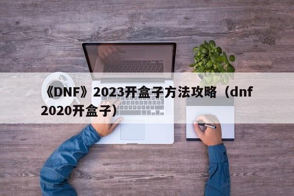 《DNF》2023开盒子方法攻略（dnf2020开盒子）