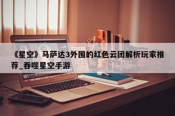 《星空》马萨达3外围的红色云团解析玩家推荐_吞噬星空手游