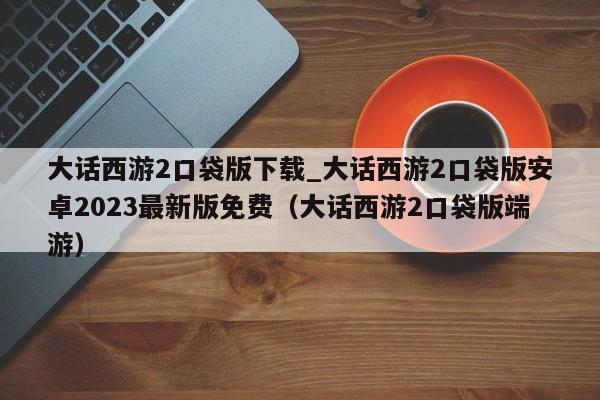 大话西游2口袋版下载_大话西游2口袋版安卓2023最新版免费（大话西游2口袋版端游）