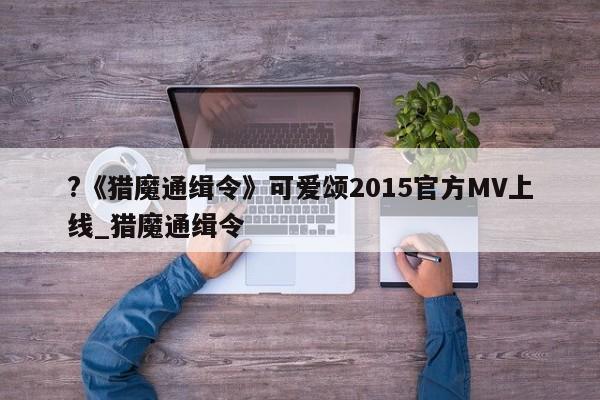 ?《猎魔通缉令》可爱颂2015官方MV上线_猎魔通缉令