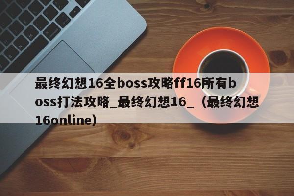最终幻想16全boss攻略ff16所有boss打法攻略_最终幻想16_（最终幻想16online）