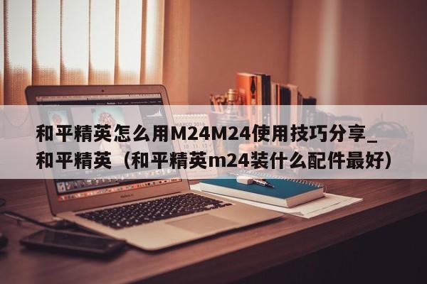 和平精英怎么用M24M24使用技巧分享_和平精英（和平精英m24装什么配件最好）
