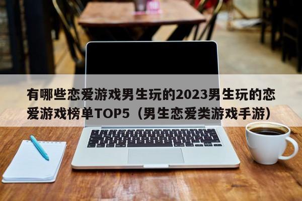 有哪些恋爱游戏男生玩的2023男生玩的恋爱游戏榜单TOP5（男生恋爱类游戏手游）