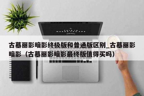 古墓丽影暗影终极版和普通版区别_古墓丽影暗影（古墓丽影暗影最终版值得买吗）