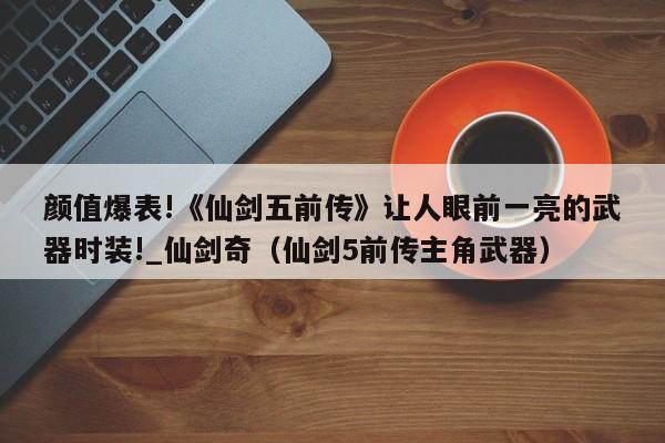 颜值爆表!《仙剑五前传》让人眼前一亮的武器时装!_仙剑奇（仙剑5前传主角武器）