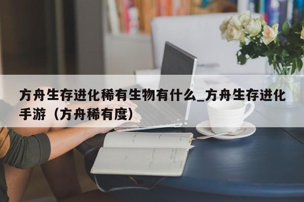 方舟生存进化稀有生物有什么_方舟生存进化手游（方舟稀有度）