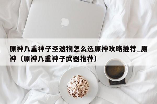 原神八重神子圣遗物怎么选原神攻略推荐_原神（原神八重神子武器推荐）