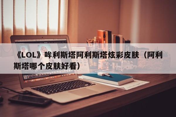 《LOL》哞利斯塔阿利斯塔炫彩皮肤（阿利斯塔哪个皮肤好看）
