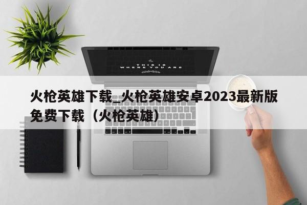 火枪英雄下载_火枪英雄安卓2023最新版免费下载（火枪英雄）