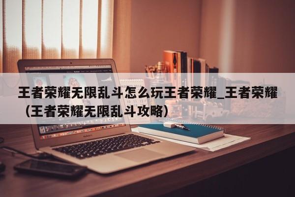 王者荣耀无限乱斗怎么玩王者荣耀_王者荣耀（王者荣耀无限乱斗攻略）
