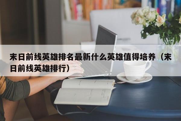 末日前线英雄排名最新什么英雄值得培养（末日前线英雄排行）