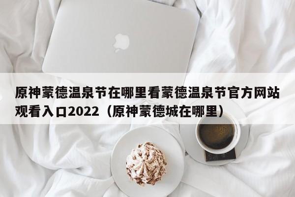 原神蒙德温泉节在哪里看蒙德温泉节官方网站观看入口2022（原神蒙德城在哪里）