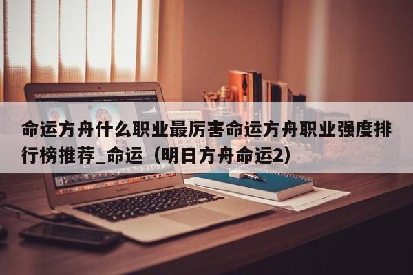 命运方舟什么职业最厉害命运方舟职业强度排行榜推荐_命运（明日方舟命运2）