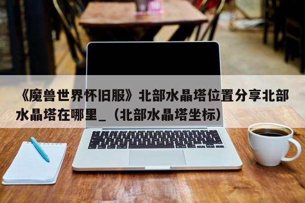 《魔兽世界怀旧服》北部水晶塔位置分享北部水晶塔在哪里_（北部水晶塔坐标）