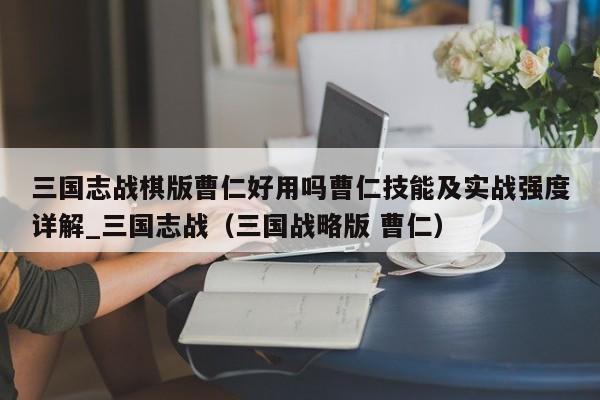 三国志战棋版曹仁好用吗曹仁技能及实战强度详解_三国志战（三国战略版 曹仁）