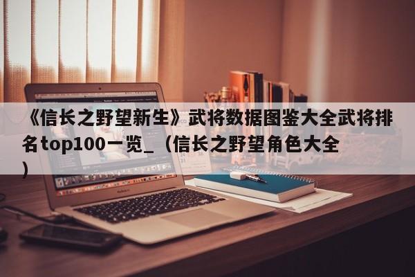 《信长之野望新生》武将数据图鉴大全武将排名top100一览_（信长之野望角色大全）
