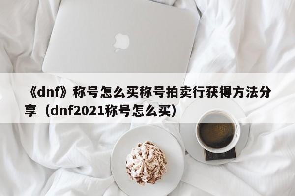 《dnf》称号怎么买称号拍卖行获得方法分享（dnf2021称号怎么买）
