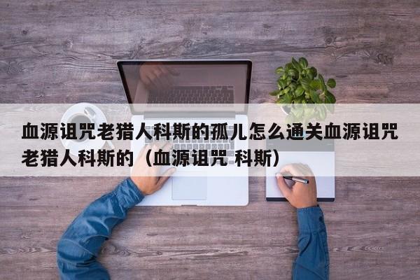 血源诅咒老猎人科斯的孤儿怎么通关血源诅咒老猎人科斯的（血源诅咒 科斯）