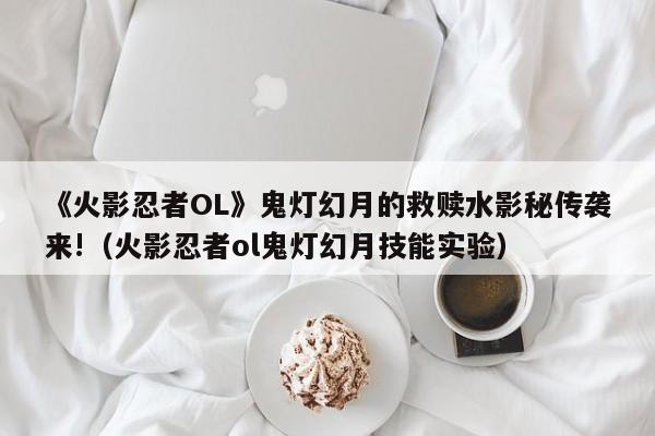 《火影忍者OL》鬼灯幻月的救赎水影秘传袭来!（火影忍者ol鬼灯幻月技能实验）