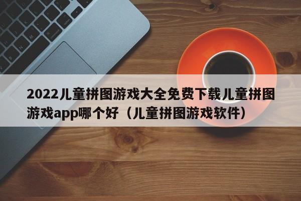 2022儿童拼图游戏大全免费下载儿童拼图游戏app哪个好（儿童拼图游戏软件）
