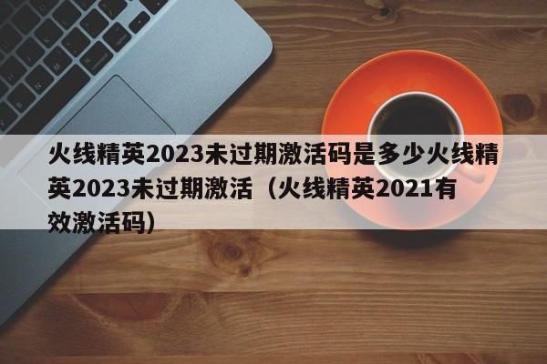 火线精英2023未过期激活码是多少火线精英2023未过期激活（火线精英2021有效激活码）