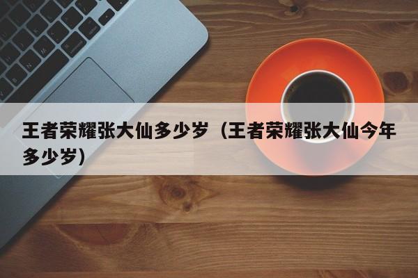 王者荣耀张大仙多少岁（王者荣耀张大仙今年多少岁）