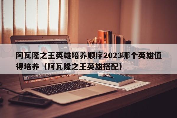 阿瓦隆之王英雄培养顺序2023哪个英雄值得培养（阿瓦隆之王英雄搭配）