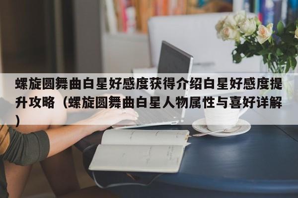 螺旋圆舞曲白星好感度获得介绍白星好感度提升攻略（螺旋圆舞曲白星人物属性与喜好详解）