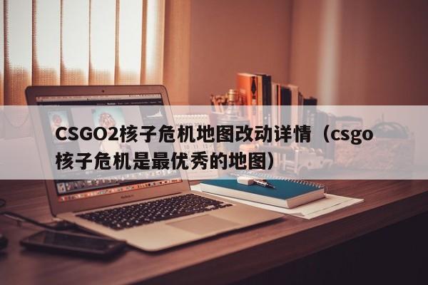 CSGO2核子危机地图改动详情（csgo核子危机是最优秀的地图）