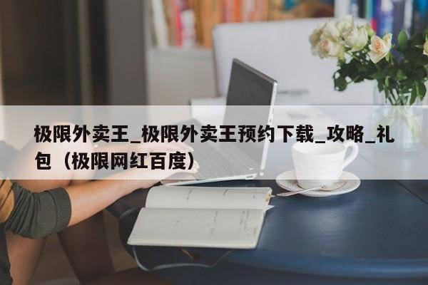 极限外卖王_极限外卖王预约下载_攻略_礼包（极限网红百度）