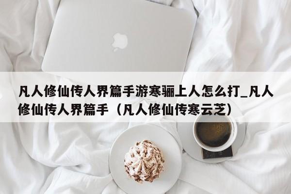 凡人修仙传人界篇手游寒骊上人怎么打_凡人修仙传人界篇手（凡人修仙传寒云芝）