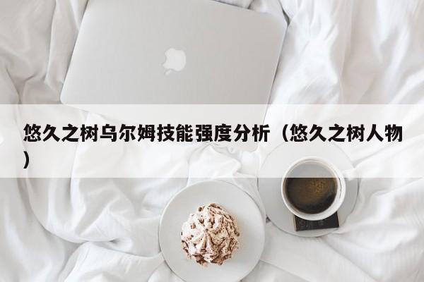 悠久之树乌尔姆技能强度分析（悠久之树人物）