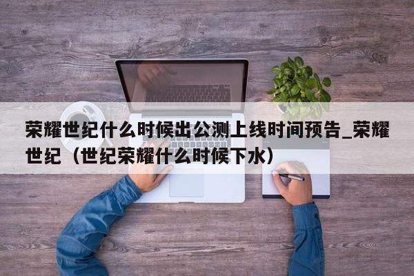 荣耀世纪什么时候出公测上线时间预告_荣耀世纪（世纪荣耀什么时候下水）