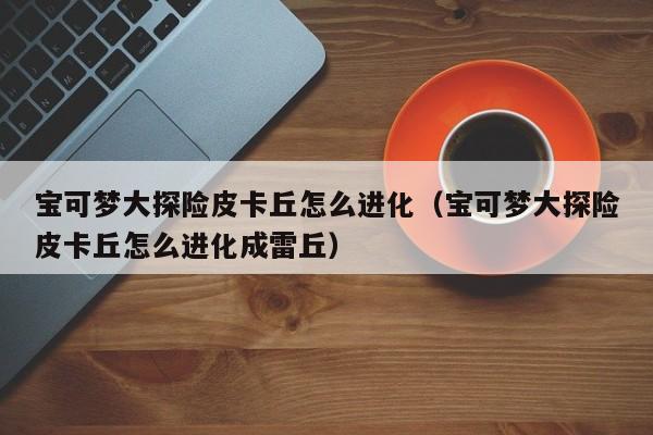 宝可梦大探险皮卡丘怎么进化（宝可梦大探险皮卡丘怎么进化成雷丘）