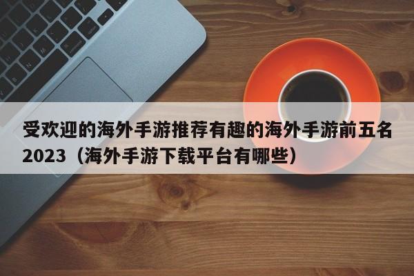 受欢迎的海外手游推荐有趣的海外手游前五名2023（海外手游下载平台有哪些）