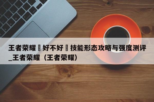 王者荣耀暃好不好暃技能形态攻略与强度测评_王者荣耀（王者荣耀）