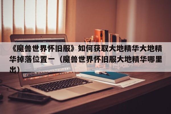 《魔兽世界怀旧服》如何获取大地精华大地精华掉落位置一（魔兽世界怀旧服大地精华哪里出）