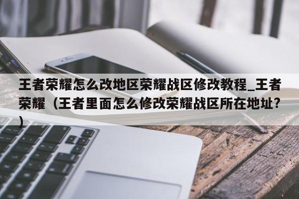 王者荣耀怎么改地区荣耀战区修改教程_王者荣耀（王者里面怎么修改荣耀战区所在地址?）
