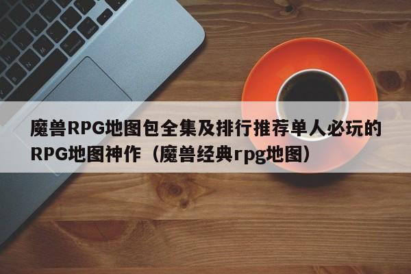 魔兽RPG地图包全集及排行推荐单人必玩的RPG地图神作（魔兽经典rpg地图）