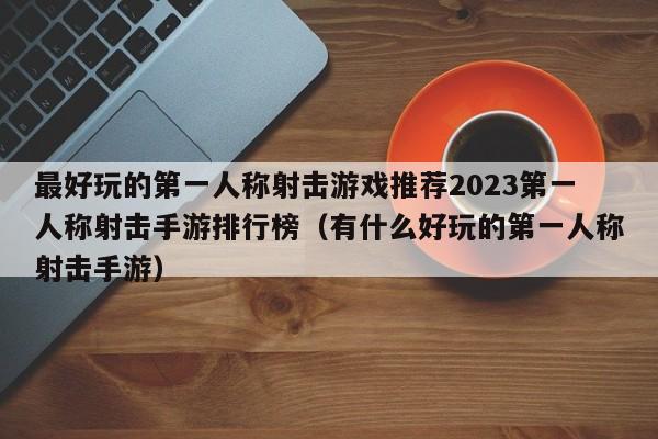 最好玩的第一人称射击游戏推荐2023第一人称射击手游排行榜（有什么好玩的第一人称射击手游）