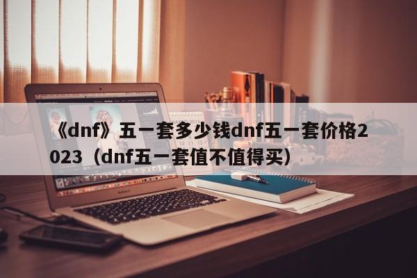 《dnf》五一套多少钱dnf五一套价格2023（dnf五一套值不值得买）