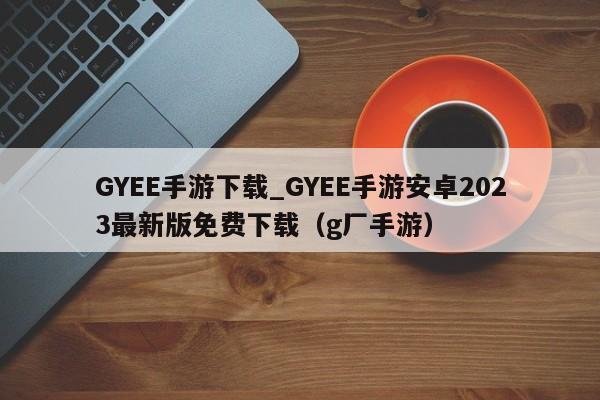 GYEE手游下载_GYEE手游安卓2023最新版免费下载（g厂手游）