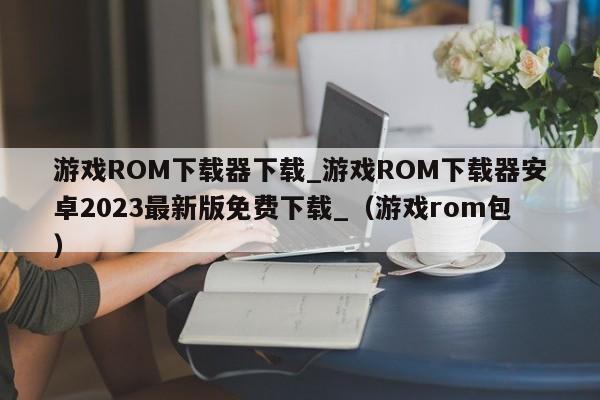 游戏ROM下载器下载_游戏ROM下载器安卓2023最新版免费下载_（游戏rom包）