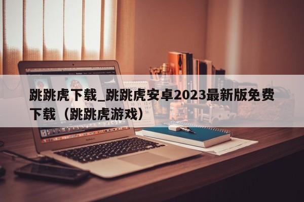 跳跳虎下载_跳跳虎安卓2023最新版免费下载（跳跳虎游戏）