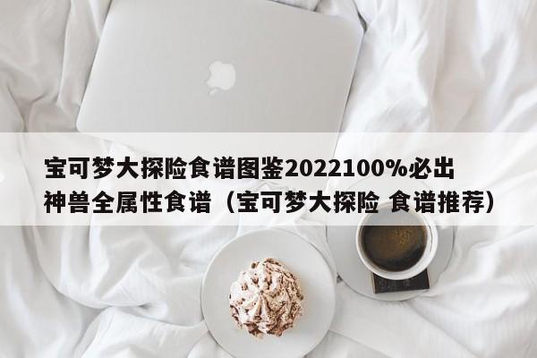 宝可梦大探险食谱图鉴2022100%必出神兽全属性食谱（宝可梦大探险 食谱推荐）
