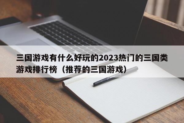 三国游戏有什么好玩的2023热门的三国类游戏排行榜（推荐的三国游戏）